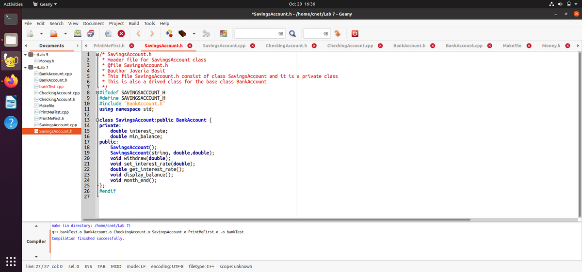 Activities
O Geany -
Oct 29 16:36
*SavingsAccount.h - /home/cnet/Lab 7 - Geany
File Edit Search View Document Project Build Tools Help
Documents
PrintMeFirst.h 8
SavingsAccount.h O
SavingsAccount.cpp
CheckingAccount.h 8
CheckingAccount.cpp 8
BankAccount.h
BankAccount.cpp O
Makefile
Money.h
E/* SavingsAccount.h
* Header file for SavingsAccount class
* @file SavingsAccount.h
* @author Javaria Basit
* This file SavingsAccount.h consist of class SavingsAccount and it is a private class
* This is also a drived class for the base class BankAccount
L */
e#ifndef SAVINGSACCOUNT_H
#define SAVINGSACCOUNT_H
#include "BankAccount.h"
using namespace std;
~/Lab 5
c- Money.h
|~/Lab 7
c BankAccount.cpp
c BankAccount.h
bankTest.cpp
c CheckingAccount.cpp
- CheckingAccount.h
A Makefile
co PrintMeFirst.cpp
c+ PrintMeFirst.h
aclass SavingsAccount:public BankAccount {
private:
double interest_rate;
double min_balance;
public:
SavingsAccount();
SavingsAccount(string, double, double);
void withdraw(double);
void set_interest_rate(double);
double get_interest_rate();
void display_balance();
void month_end();
};
#endif
c SavingsAccount.cpp
- SavingsAccount.h
26
27
make (in directory: /home/cnet/Lab 7)
|g++ bankTest.o BankAccount.o CheckingAccount.o SavingsAccount.o PrintMeFirst.o -o bankTest
Compilation finished successfully.
Compiler
line: 27/27 col: 0
sel: 0
INS
ТАВ
MOD
mode: LF encoding: UTF-8 filetype: C++ scope: unknown
123456789DHD 2을을임8222222기
