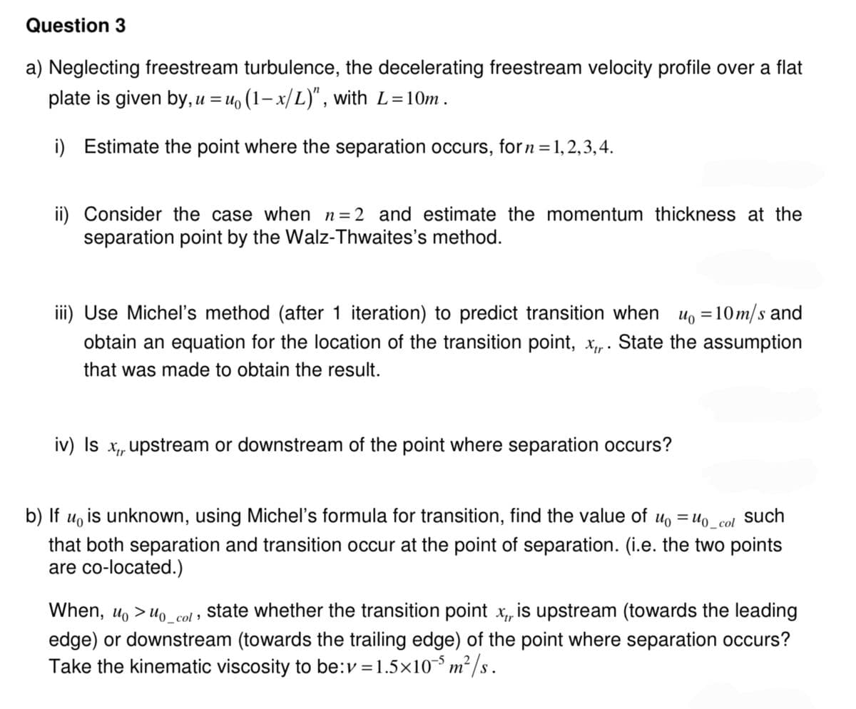 Question 3
a) Neglecting freestream turbulence, the decelerating freestream velocity profile over a flat
plate is given by, u = u₁ (1-x/L)", with L=10m.
i) Estimate the point where the separation occurs, for n=1,2,3,4.
ii) Consider the case when n=2 and estimate the momentum thickness at the
separation point by the Walz-Thwaites's method.
iii) Use Michel's method (after 1 iteration) to predict transition when
u₁ = 10m/s and
obtain an equation for the location of the transition point, x,,. State the assumption
that was made to obtain the result.
iv) Is x,, upstream or downstream of the point where separation occurs?
b) If u is unknown, using Michel's formula for transition, find the value of u₁ = u₁_col
that both separation and transition occur at the point of separation. (i.e. the two points
are co-located.)
such
When, u > u₁_col, state whether the transition point x, is upstream (towards the leading
edge) or downstream (towards the trailing edge) of the point where separation occurs?
Take the kinematic viscosity to be: v=1.5×105 m²
5m²/s.