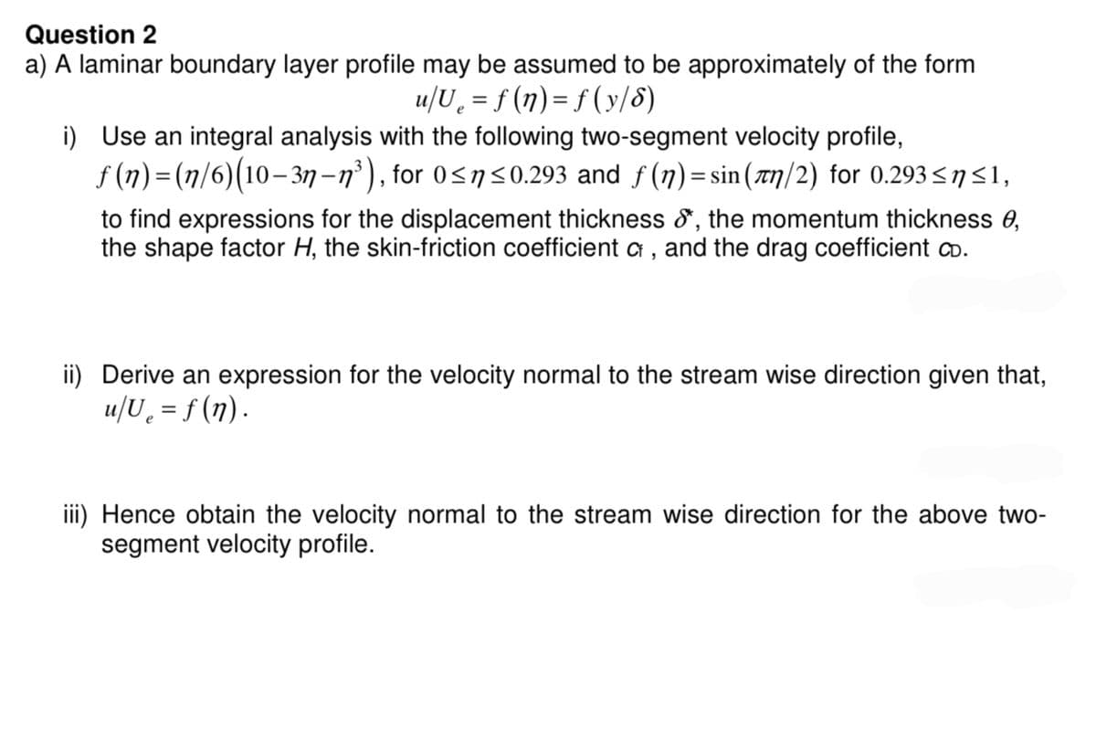 Question 2
a) A laminar boundary layer profile may be assumed to be approximately of the form
u/Ue = f (n)=f(y/8)
i) Use an integral analysis with the following two-segment velocity profile,
ƒ (n)=(n/6)(10–3n−n³), for 0≤n≤0.293 and ƒ (n) = sin(лn/2) for 0.293≤ŋ≤1,
to find expressions for the displacement thickness &*, the momentum thickness 0,
the shape factor H, the skin-friction coefficient of, and the drag coefficient CD.
ii) Derive an expression for the velocity normal to the stream wise direction given that,
u/U₂ = f(n).
iii) Hence obtain the velocity normal to the stream wise direction for the above two-
segment velocity profile.