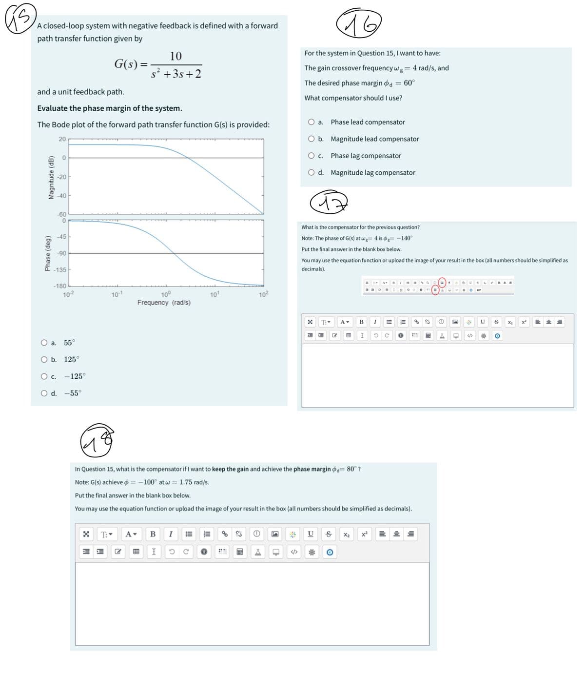 S
A closed-loop system with negative feedback is defined with a forward
path transfer function given by
10
G(s) =
s² +3s+2
and a unit feedback path.
Evaluate the phase margin of the system.
16
For the system in Question 15, I want to have:
The gain crossover frequency wg = 4 rad/s, and
The desired phase margin d = 60°
What compensator should I use?
○ a.
The Bode plot of the forward path transfer function G(s) is provided:
Phase lead compensator
Phase (deg)
Magnitude (dB)
20
-20
-40H
-60
0
-45
-90
-135
-180
10-2
10-1
10°
Frequency (rad/s)
101
102
○ a. 55°
O b. 125°
○ c. -125°
○ d. -55°
O b. Magnitude lead compensator
○ c.
Phase lag compensator
○ d. Magnitude lag compensator
What is the compensator for the previous question?
Note: The phase of G(s) at wg= 4 is og= -140°
Put the final answer in the blank box below.
You may use the equation function or upload the image of your result in the box (all numbers should be simplified as
decimals).
T
A-
☑ T:▾
A▾
B
I
E
⑩
*
U
x2
x²
I
5 с
+
In Question 15, what is the compensator if I want to keep the gain and achieve the phase margin = 80° ?
Note: G(s) achieve = -100° at w = 1.75 rad/s.
Put the final answer in the blank box below.
You may use the equation function or upload the image of your result in the box (all numbers should be simplified as decimals).
☑
T:
B
I
*
U Ꭶ X2 x²
I 5 C +
☐ </>
*
O