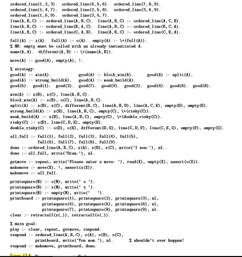 ordered line(1, 2, 3). ordered 1ine (4,5, 6). ordered_line (7,8,9).
ordered line(1,4,7). ordered_line (2, 5, 8). ordered line (3, 6,9).
ordered line(1, 5,9). ordered 1ine (3, 5, 7).
line (A, B, C) :- ordered_lino(A, B, C). lino(A, B, C) :- ordored_line (A, C, B).
line (A, B, C) :- ordered lino (B, A,C). lino(A, B, c) :- ordered_line (B, C, A).
line (A, B, C) :- ordered lino (C, A, B). lino(A, B, c) :- ordered_line (C, B, A).
full (A) :- x(A). full (A) :- o(A). empty(A) :- (full(A)).
% MB: empty must be called vith an already-instantiated A.
same (A, A). different (A, B) :- +(sane (A, B)).
move (A) :- good (A), empty (A), !.
% stratogy:
good (A) :- win(A).
good (A) :- strong build(A).
good (5). good (1). good (3). good(7). good (9). good(2). good (4). good(6). good (8).
good(A) :- block_win(A).
good(A) :- voak build(A).
good (A) :- split(A).
vin(A) :- 1(B). x(C), line(A, B, C).
block vin (A) :- o(B), o(C), 1ine(A, B, C).
яplit (4) :- 1(В) . х (С). dafferant (B, C). 1ina(А, В. D). 11па(А, С. Е). спрty D). спpty (E).
strong build(A) :- 1(B), line(A, B.C), anpty(C). (risky(C)).
veak_build(A) :- 1(B), line(A, B, C). ampty(C). v(double_risky (C)).
risky (C) :- o(D). line (C, D, E). capty (E).
double_risky(C) :- o(D). o(E). different (D. E). line (C, D, F). line(C, E, G), ampty (F). ampty (G).
all_full :- full(1), full(2). full(3), full(4), full(5).
full(6), full(7). full(8), full(9).
done :- ordered_line (A, B, C), 1(A), x(B), x(C), write('I von.'), nl.
done :- all_full, write('Draw. '). al.
getaove :- repeat, vrite('Please enter a nove: '), read(X), empty(X), assert(o(X)).
makenove :- nove (X), !, assert(x(X)).
makenove :- al1_full.
printsquare (N) :- o(N), write(' o ').
printsquare (N) :- x(N), write(' x ').
printsquare (N) :- empty (N), write('
printboard :- printsquare (1), printsquare(2). printsquare (3), nl,
').
printsquare (4), printsquare (5), printsquare (6), nl,
printsquare(7), printsquare(8), printsquare (9), nl.
clar :- retractall(x()), retractall(o()).
% main goal:
play :- clear, repeat, getaove, respond.
respond :- ordered_line(A, B, C). o(A). o(B). o(C).
printboard, vrite('You won. '). nl.
% shouldn' t evar happan!
respond :- nakonove, printboard, dona.
