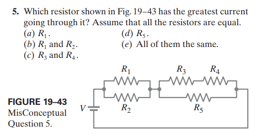 5. Which resistor shown in Fig. 19–43 has the greatest current
going through it? Assume that all the resistors are equal.
(a) R1 .
(b) R, and R,.
(c) Rz and R4.
(d) Rs.
(e) All of them the same.
R1
R3
R4
FIGURE 19–43
V
MisConceptual
Question 5.
R2
R5
