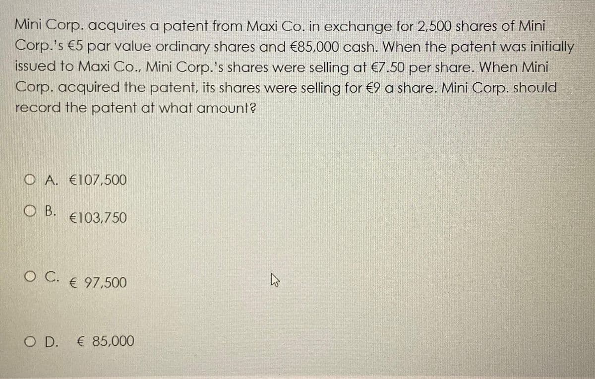 Mini Corp. acquires a patent from Maxi Co. in exchange for 2,500 shares of Mini
Corp.'s €5 par value ordinary shares and €85,000 cash. When the patent was initially
issued to Maxi Co., Mini Corp.'s shares were selling at €7.50 per share. When Mini
Corp. acquired the patent, its shares were selling for €9 a share. Mini Corp. should
record the patent at what amount?
O A. €107,500
OB.
O C.
€103,750
€ 97,500
O D. € 85,000
4