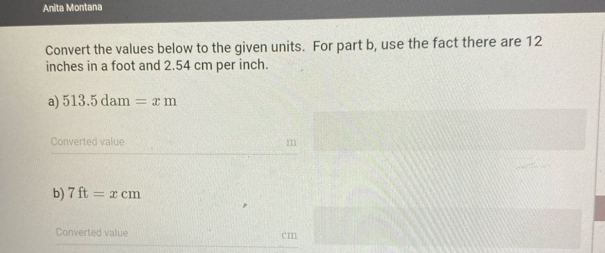 Anita Montana
Convert the values below to the given units. For part b, use the fact there are 12
inches in a foot and 2.54 cm per inch.
a) 513.5 dam
xm
Converted value
b) 7 ft = x cm
Converted value
ות
cm