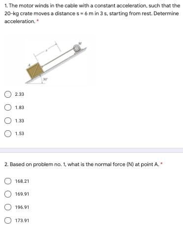 1. The motor winds in the cable with a constant acceleration, such that the
20-kg crate moves a distance s = 6 m in 3 s. starting from rest. Determine
acceleration.
2.33
O 1.83
O 1.33
1.53
2. Based on problem no. 1, what is the normal force (N) at point A.
168.21
169.91
O 196.91
173.91
