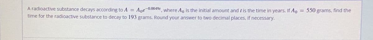 -0.0049t
=
A radioactive substance decays according to A
491, where Ao is the initial amount and t is the time in years. If Ap
time for the radioactive substance to decay to 193 grams. Round your answer to two decimal places, if necessary.
Ape-
=
550 grams, find the