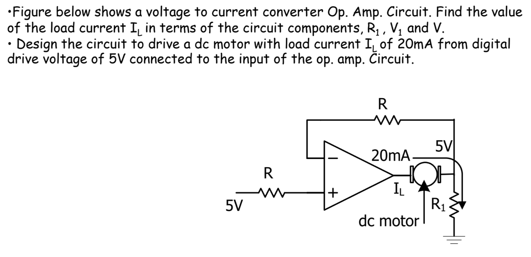 •Figure below shows a voltage to current converter Op. Amp. Circuit. Find the value
of the load current I in terms of the circuit components, R₁, V₁ and V.
Design the circuit to drive a dc motor with load current I of 20mA from digital
drive voltage of 5V connected to the input of the op. amp. Circuit.
5V
R
+
R
20mA
IL
dc motor
5V
R₁