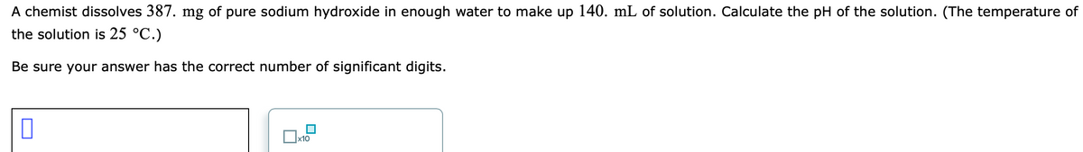 A chemist dissolves 387. mg of pure sodium hydroxide in enough water to make up 140. mL of solution. Calculate the pH of the solution. (The temperature of
the solution is 25 °C.)
Be sure your answer has the correct number of significant digits.
