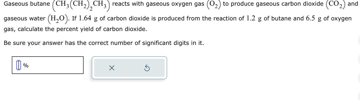 Gaseous butane (CH3(CH2)2 CH3) reacts with gaseous oxygen gas (0₂) to produce gaseous carbon dioxide (CO₂) and
gaseous water (H₂O). If 1.64 g of carbon dioxide is produced from the reaction of 1.2 g of butane and 6.5 g of oxygen
gas, calculate the percent yield of carbon dioxide.
Be sure your answer has the correct number of significant digits in it.
%
X
Ś