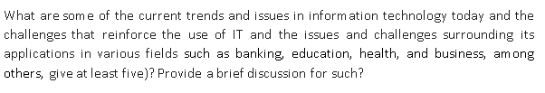 What are some of the current trends and issues in information technology today and the
challenges that reinforce the use of IT and the issues and challenges surrounding its
applications in various fields such as banking, education, health, and business, among
others, give at least five)? Provide a brief discussion for such?
