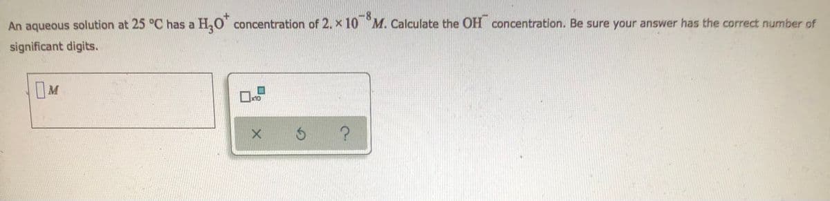 <-8
An aqueous solution at 25 °C has a H₂O* concentration of 2. x 10 M. Calculate the OH concentration. Be sure your answer has the correct number of
significant digits.
M
x10
?