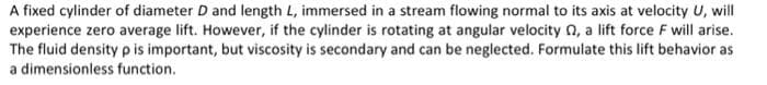 A fixed cylinder of diameter D and length L, immersed in a stream flowing normal to its axis at velocity U, will
experience zero average lift. However, if the cylinder is rotating at angular velocity 02, a lift force F will arise.
The fluid density p is important, but viscosity is secondary and can be neglected. Formulate this lift behavior as
a dimensionless function.