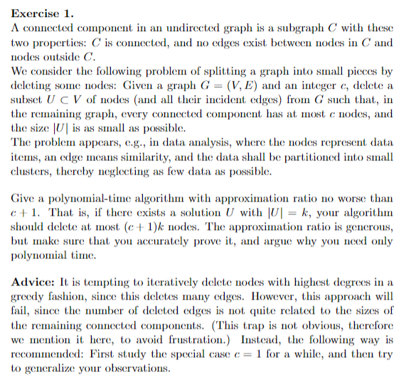 Exercise 1.
A connected component in an undirected graph is a subgraph C with these
two properties: C is connected, and no edges exist between nodes in C and
nodes outside C.
We consider the following problem of splitting a graph into small pieces by
deleting some nodes: Given a graph G = (V, E) and an integer c, delete a
subset UCV of nodes (and all their incident edges) from G such that, in
the remaining graph, every connected component has at most c nodes, and
the size U] is as small as possible.
The problem appears, e.g., in data analysis, where the nodes represent data
items, an edge means similarity, and the data shall be partitioned into small
clusters, thereby neglecting as few data as possible.
Give a polynomial-time algorithm with approximation ratio no worse than
c+1. That is, if there exists a solution U with |U| = k, your algorithm
should delete at most (c+1)k nodes. The approximation ratio is generous,
but make sure that you accurately prove it, and argue why you need only
polynomial time.
Advice: It is tempting to iteratively delete nodes with highest degrees in a
greedy fashion, since this deletes many edges. However, this approach will
fail, since the number of deleted edges is not quite related to the sizes of
the remaining connected components. (This trap is not obvious, therefore
we mention it here, to avoid frustration.) Instead, the following way is
recommended: First study the special case c = 1 for a while, and then try
to generalize your observations.