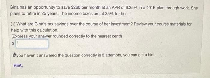 Gina has an opportunity to save $260 per month at an APR of 6.35% in a 401K plan through work. She
plans to retire in 25 years. The income taxes are at 35% for her.
(1) What are Gina's tax savings over the course of her investment? Review your course materials for
help with this calculation.
(Express your answer rounded correctly to the nearest cent!)
2$
Ikyou haven't answered the question correctly in 3 attempts, you can get a hint.
Hint:
