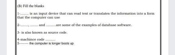 (B) Fill the blanks
1-. is an input device that can read text or translates the information into a form
that the computer can use
2 . and .are some of the examples of database software.
3- is also known as source code.
4-machince code
5------- the computer is longer boots up
