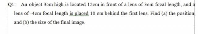 Q1: An object 3cm high is located 12cm in front of a lens of 3cm focal length, and a
lens of -4cm focal length is placed 10 cm behind the first lens. Find (a) the position
and (b) the size of the final image.
