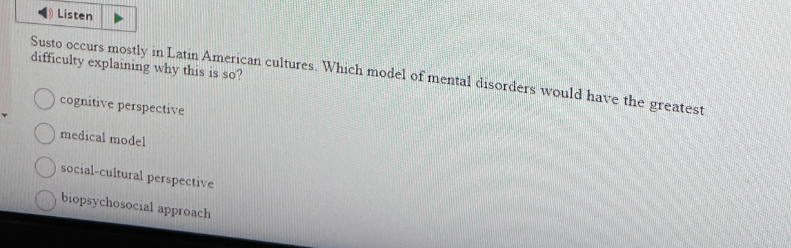 Listen
Susto occurs mostly in Latin American cultures. Which model of mental disorders would have the greatest
difficulty explaining why this is so?
cognitive perspective
medical model
social-cultural perspective
biopsychosocial approach