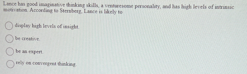 Lance has good imaginative thinking skills, a venturesome personality, and has high levels of intrinsic
motivation. According to Sternberg, Lance is likely to
display high levels of insight.
be creative.
be an expert.
rely on convergent thinking.