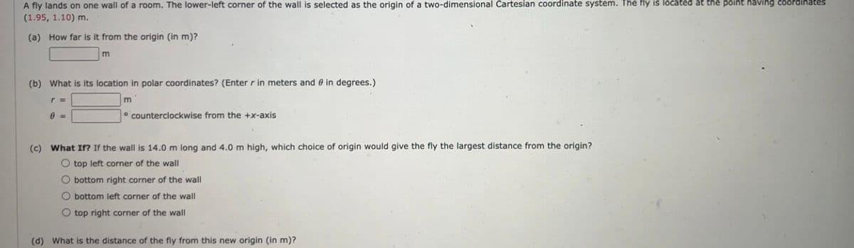 A fly lands on one wall of a room. The lower-left corner of the wall is selected as the origin of a two-dimensional Cartesian coordinate system. The fly is located at the point having coordinates
(1.95, 1.10) m.
(a) How far is it from the origin (in m)?
m
(b) What is its location in polar coordinates? (Enter r in meters and 0 in degrees.)
r =
m
0 =
counterclockwise from the +x-axis
(c) What If? If the wall is 14.0 m long and 4.0 m high, which choice of origin would give the fly the largest distance from the origin?
O top left corner of the wall
bottom right corner of the wall
O bottom left corner of the wall
O top right corner of the wall
(d) What is the distance of the fly from this new origin (in m)?