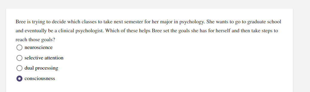 Bree is trying to decide which classes to take next semester for her major in psychology. She wants to go to graduate school
and eventually be a clinical psychologist. Which of these helps Bree set the goals she has for herself and then take steps to
reach those goals?
O neuroscience
selective attention
dual processing
consciousness