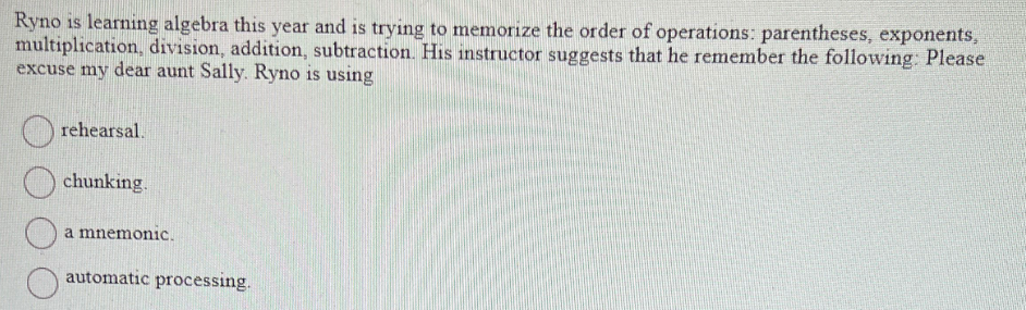 Ryno is learning algebra this year and is trying to memorize the order of operations: parentheses, exponents,
multiplication, division, addition, subtraction. His instructor suggests that he remember the following: Please
excuse my dear aunt Sally. Ryno is using
rehearsal.
chunking.
a mnemonic.
automatic processing.