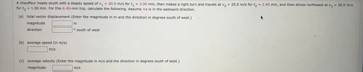 A chauffeur heads south with a steady speed of v₁ = 20.0 m/s for t₁ = 3.00 min, then makes a right turn and travels at v₂ = 25.0 m/s for t₂ = 2.40 min, and then drives northwest at v3 = 30.0 m/s
for t3 = 1.00 min. For this 6.40-min trip, calculate the following. Assume +x is in the eastward direction.
(a) total vector displacement (Enter the magnitude in m and the direction in degrees south of west.)
m
magnitude
direction
o south of west
(b) average speed (in m/s)
m/s
(c) average velocity (Enter the magnitude in m/s and the direction in degrees south of west.)
magnitude
m/s