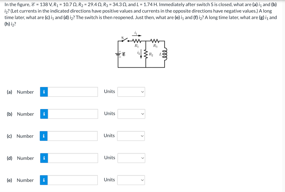 In the figure, 8 = 138 V, R₁ = 10.702, R₂ = 29.402, R3 = 34.3 02, and L = 1.74 H. Immediately after switch S is closed, what are (a) i₁ and (b)
i2? (Let currents in the indicated directions have positive values and currents in the opposite directions have negative values.) A long
time later, what are (c) i₁ and (d) i2? The switch is then reopened. Just then, what are (e) i₁ and (f) i₂? A long time later, what are (g) i₁ and
(h) i₂?
(a) Number i
(b) Number i
(c) Number i
(d) Number i
(e) Number
i
Units
Units
Units
Units
Units
R₁
R$
R₂ L