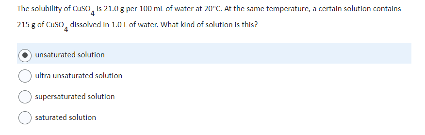 The solubility of CuSO is 21.0 g per 100 mL of water at 20°C. At the same temperature, a certain solution contains
4
215 g of CuSO dissolved in 1.0 L of water. What kind of solution is this?
unsaturated solution
ultra unsaturated solution
supersaturated solution
saturated solution