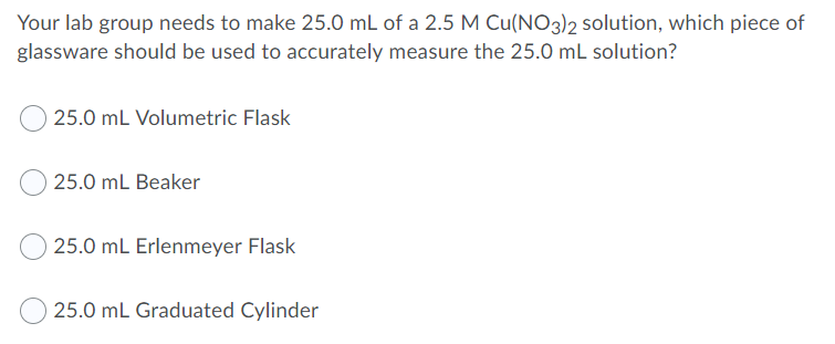 Your lab group needs to make 25.0 mL of a 2.5 M Cu(NO3)2 solution, which piece of
glassware should be used to accurately measure the 25.0 mL solution?
25.0 mL Volumetric Flask
25.0 mL Beaker
25.0 mL Erlenmeyer Flask
25.0 mL Graduated Cylinder