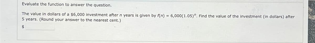 Evaluate the function to answer the question.
The value in dollars of a $6,000 investment after n years is given by f(n) = 6,000(1.05)". Find the value of the investment (in dollars) after
5 years. (Round your answer to the nearest cent.)
$