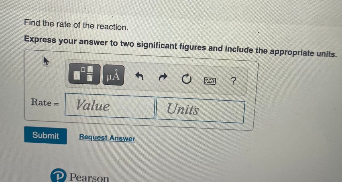 Find the rate of the reaction.
Express your answer to two significant figures and include the appropriate units.
口■
μΑ
Rate =
Value
Units
%3D
Submit
Request Answer
P Pearson
