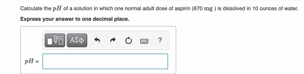 Calculate the pH of a solution in which one normal adult dose of aspirin (670 mg ) is dissolved in 10 ounces of water.
Express your answer to one decimal place.
pH =
%3D
