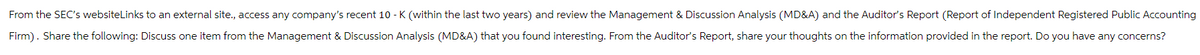 From the SEC's websiteLinks to an external site., access any company's recent 10-K (within the last two years) and review the Management & Discussion Analysis (MD&A) and the Auditor's Report (Report of Independent Registered Public Accounting
Firm). Share the following: Discuss one item from the Management & Discussion Analysis (MD&A) that you found interesting. From the Auditor's Report, share your thoughts on the information provided in the report. Do you have any concerns?