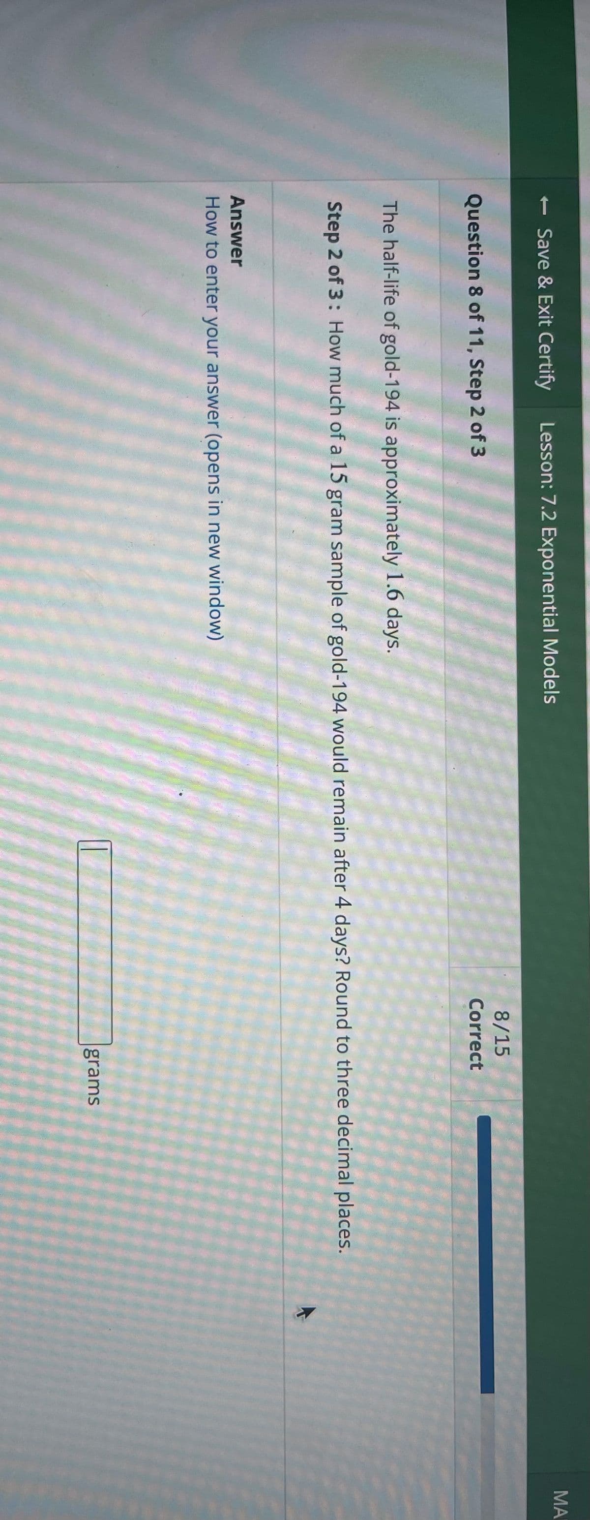 - Save & Exit Certify Lesson: 7.2 Exponential Models
Question 8 of 11, Step 2 of 3
8/15
Correct
The half-life of gold-194 is approximately 1.6 days.
Step 2 of 3: How much of a 15 gram sample of gold-194 would remain after 4 days? Round to three decimal places.
Answer
How to enter your answer (opens in new window)
grams
ΜΑΙ