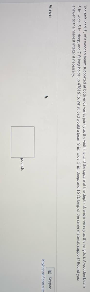 The safe load, L, of a wooden beam supported at both ends varies jointly as the width, w, and the square of the depth, d, and inversely as the length, I. A wooden beam
5 in. wide, 5 in. deep, and 7 ft long holds up 47616 lb. What load would a beam 9 in. wide, 3 in. deep, and 16 ft. long, of the same material, support? Round your
answer to the nearest integer if necessary.
Answer
pounds
Keypad
Keyboard Shortcuts