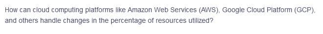 How can cloud computing platforms like Amazon Web Services (AWS), Google Cloud Platform (GCP),
and others handle changes in the percentage of resources utilized?
