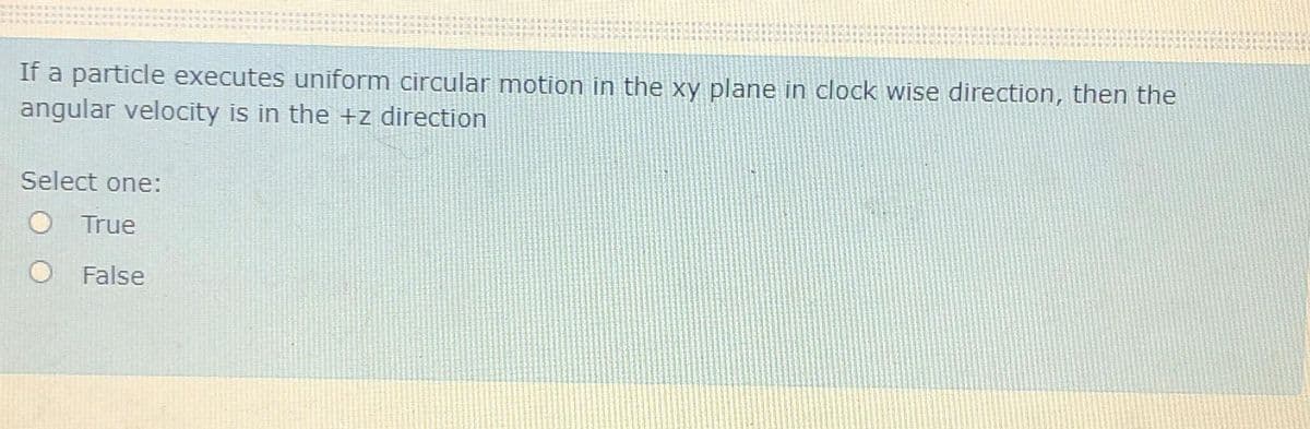 If a particle executes uniform circular motion in the xy plane in clock wise direction, then the
angular velocity is in the +z direction
Select one:
True
O False