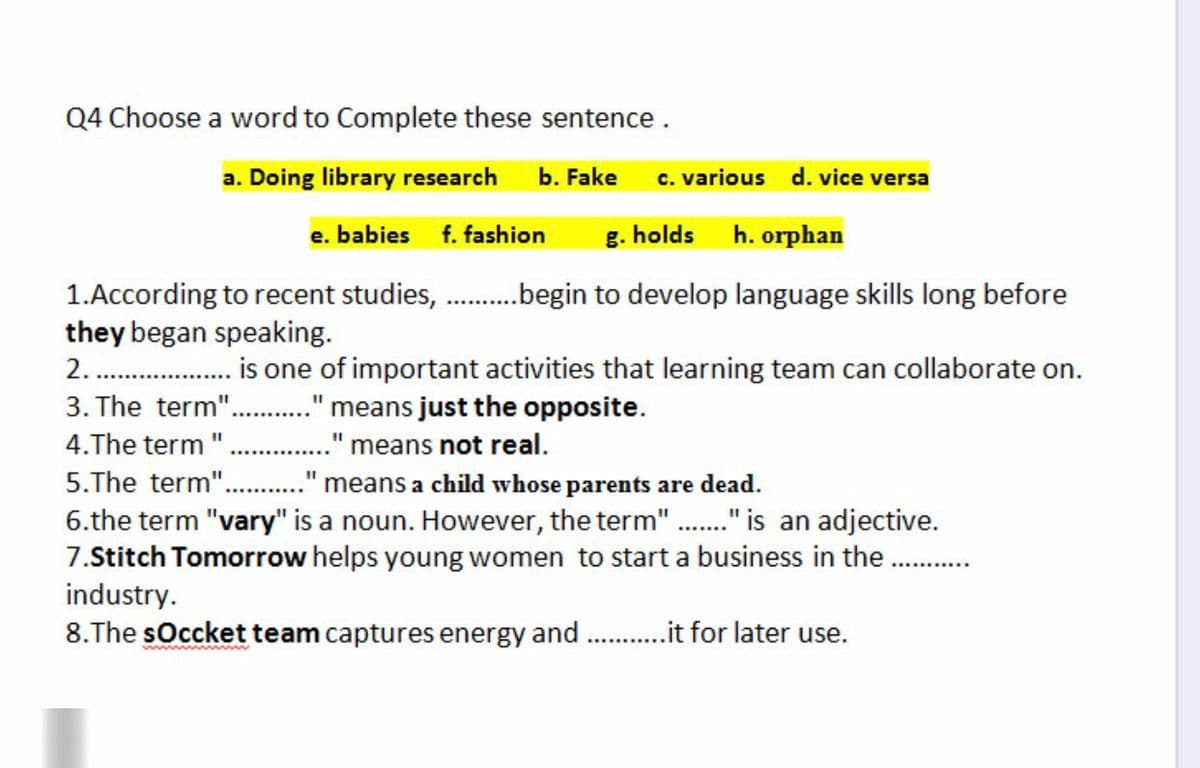 Q4 Choose a word to Complete these sentence.
a. Doing library research
b. Fake
c. various d. vice versa
e. babies
f. fashion
g. holds
h. orphan
1.According to recent studies, .begin to develop language skills long before
they began speaking.
2. . is one of important activities that learning team can collaborate on.
3. The term"..
." means just the opposite.
4.The term
means not real.
5.The term".
means a child whose parents are dead.
6.the term "vary" is a noun. However, the term"." is an adjective.
7.Stitch Tomorrow helps young women to start a business in the.
industry.
8.The sOccket team captures energy and . .it for later use.
