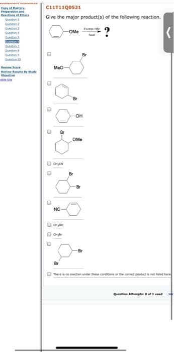 C1IT11Q0521
Copy of Hasterv:
Preparation and
Reactions ut Ethers
Give the major product(s) of the following reaction.
Queston
Qvestiun 2
Question
Excess
OMe
Question
heat
Queston
stien
Queston
Question
Queston 10
Review Seere
Meo
Revtew Reulte teety
Okective
abe. Sne
Br
он
OMe
O OHON
Br
Br
NC
O OHjer
Br
Br
There is no reaction under these condtions or the comrect productis not listed here
Question Attempts eofi used
