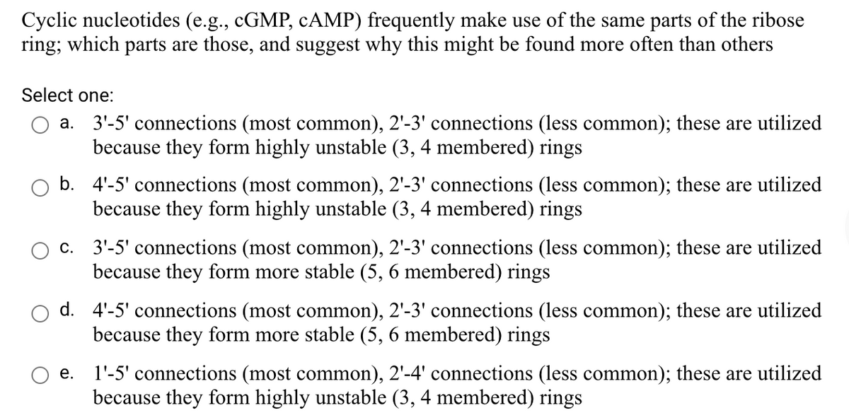 Cyclic nucleotides (e.g., CGMP, CAMP) frequently make use of the same parts of the ribose
ring; which parts are those, and suggest why this might be found more often than others
Select one:
3'-5' connections (most common), 2'-3' connections (less common); these are utilized
because they form highly unstable (3, 4 membered) rings
а.
b. 4'-5' connections (most common), 2'-3' connections (less common); these are utilized
because they form highly unstable (3, 4 membered) rings
c. 3'-5' connections (most common), 2'-3' connections (less common); these are utilized
because they form more stable (5, 6 membered) rings
d. 4'-5' connections (most common), 2'-3' connections (less common); these are utilized
because they form more stable (5, 6 membered) rings
1'-5' connections (most common), 2'-4' connections (less common); these are utilized
because they form highly unstable (3, 4 membered) rings
е.
