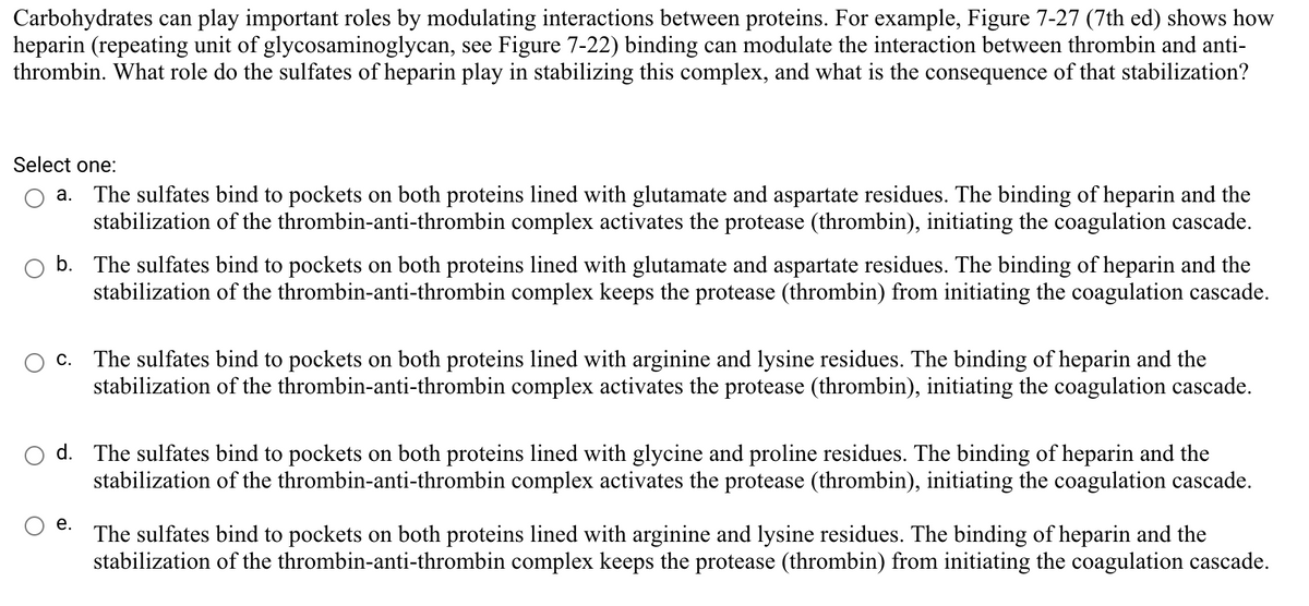 Carbohydrates can play important roles by modulating interactions between proteins. For example, Figure 7-27 (7th ed) shows how
heparin (repeating unit of glycosaminoglycan, see Figure 7-22) binding can modulate the interaction between thrombin and anti-
thrombin. What role do the sulfates of heparin play in stabilizing this complex, and what is the consequence of that stabilization?
Select one:
The sulfates bind to pockets on both proteins lined with glutamate and aspartate residues. The binding of heparin and the
stabilization of the thrombin-anti-thrombin complex activates the protease (thrombin), initiating the coagulation cascade.
а.
b. The sulfates bind to pockets on both proteins lined with glutamate and aspartate residues. The binding of heparin and the
stabilization of the thrombin-anti-thrombin complex keeps the protease (thrombin) from initiating the coagulation cascade.
c. The sulfates bind to pockets on both proteins lined with arginine and lysine residues. The binding of heparin and the
stabilization of the thrombin-anti-thrombin complex activates the protease (thrombin), initiating the coagulation cascade.
d. The sulfates bind to pockets on both proteins lined with glycine and proline residues. The binding of heparin and the
stabilization of the thrombin-anti-thrombin complex activates the protease (thrombin), initiating the coagulation cascade.
е.
The sulfates bind to pockets on both proteins lined with arginine and lysine residues. The binding of heparin and the
stabilization of the thrombin-anti-thrombin complex keeps the protease (thrombin) from initiating the coagulation cascade.
