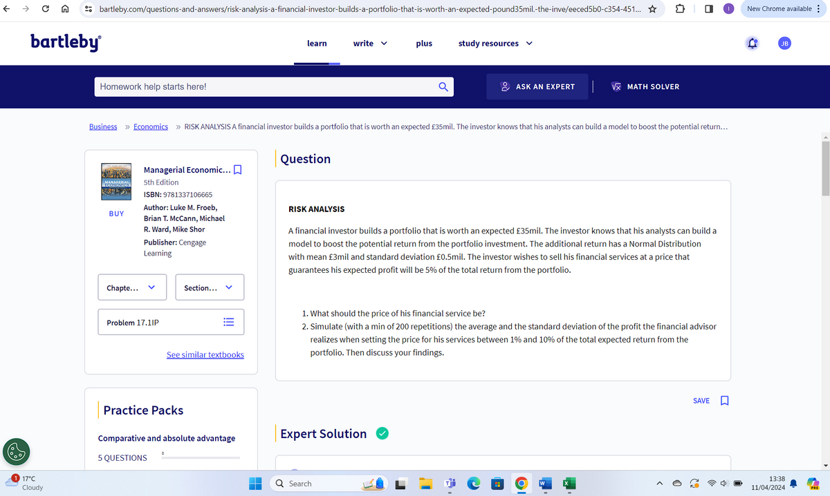 ←
→ C A
bartleby
bartleby.com/questions-and-answers/risk-analysis-a-financial-investor-builds-a-portfolio-that-is-worth-an-expected-pound35mil.-the-inve/eeced5b0-c354-451... ☆
វា
New Chrome available
Homework help starts here!
learn
write ✓
plus
study resources
ASK AN EXPERT
√x MATH SOLVER
Business » Economics >> RISK ANALYSIS A financial investor builds a portfolio that is worth an expected £35mil. The investor knows that his analysts can build a model to boost the potential return...
Managerial Economic... ☐
MANAGERIAL
5th Edition
BUY
Chapte...
Question
ISBN: 9781337106665
Author: Luke M. Froeb,
Brian T. McCann, Michael
R. Ward, Mike Shor
Publisher: Cengage
Learning
RISK ANALYSIS
A financial investor builds a portfolio that is worth an expected £35mil. The investor knows that his analysts can build a
model to boost the potential return from the portfolio investment. The additional return has a Normal Distribution
with mean £3mil and standard deviation £0.5mil. The investor wishes to sell his financial services at a price that
guarantees his expected profit will be 5% of the total return from the portfolio.
<
Problem 17.1IP
Section...
!!!
See similar textbooks
Practice Packs
1. What should the price of his financial service be?
2. Simulate (with a min of 200 repetitions) the average and the standard deviation of the profit the financial advisor
realizes when setting the price for his services between 1% and 10% of the total expected return from the
portfolio. Then discuss your findings.
Comparative and absolute advantage
Expert Solution
0
5 QUESTIONS
17°C
Cloudy
Q Search
SAVE
JB
13:38
11/04/2024
PRE