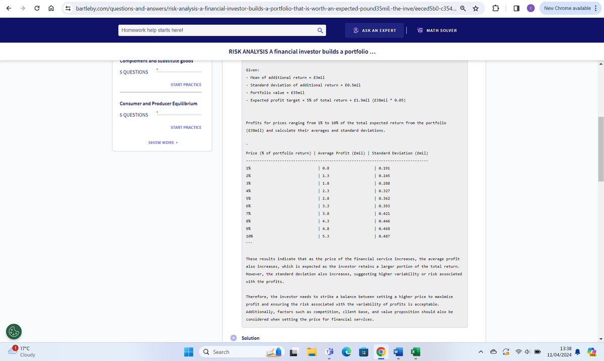 ←
0
G
bartleby.com/questions-and-answers/risk-analysis-a-financial-investor-builds-a-portfolio-that-is-worth-an-expected-pound35mil.-the-inve/eeced5b0-c354... Q✰
Homework help starts here!
ASK AN EXPERT
√x MATH SOLVER
Complement and substitute goods
5 QUESTIONS
0
RISK ANALYSIS A financial investor builds a portfolio ...
START PRACTICE
Consumer and Producer Equilibrium
5 QUESTIONS
0
Given:
- Mean of additional return = £3mil
- Standard deviation of additional return = £0.5mil
- Portfolio value = £35mil
- Expected profit target = 5% of total return = £1.9mil (£38mil * 0.05)
START PRACTICE
Profits for prices ranging from 1% to 10% of the total expected return from the portfolio
(£38mil) and calculate their averages and standard deviations.
SHOW MORE +
Price (% of portfolio return) | Average Profit (£mil) | Standard Deviation (£mil)
1%
2%
3%
ક શ ૭ એ ક
5%
6%
7%
8%
9%
10%
17°C
Q Search
Cloudy
| 0.8
1.3
| 0.191
| 0.245
1.8
| 2.3
| 2.8
0.288
| 0.327
| 0.362
| 3.3
| 0.393
| 3.8
| 0.421
4.3
| 0.446
| 4.8
| 0.468
5.3
| 0.487
These results indicate that as the price of the financial service increases, the average profit
also increases, which is expected as the investor retains a larger portion of the total return.
However, the standard deviation also increases, suggesting higher variability or risk associated
with the profits.
Therefore, the investor needs to strike a balance between setting a higher price to maximize
profit and ensuring the risk associated with the variability of profits is acceptable.
Additionally, factors such as competition, client base, and value proposition should also be
considered when setting the price for financial services.
Solution
J
O
W
X
☐
>
New Chrome available
62
13:38
11/04/2024
PRE