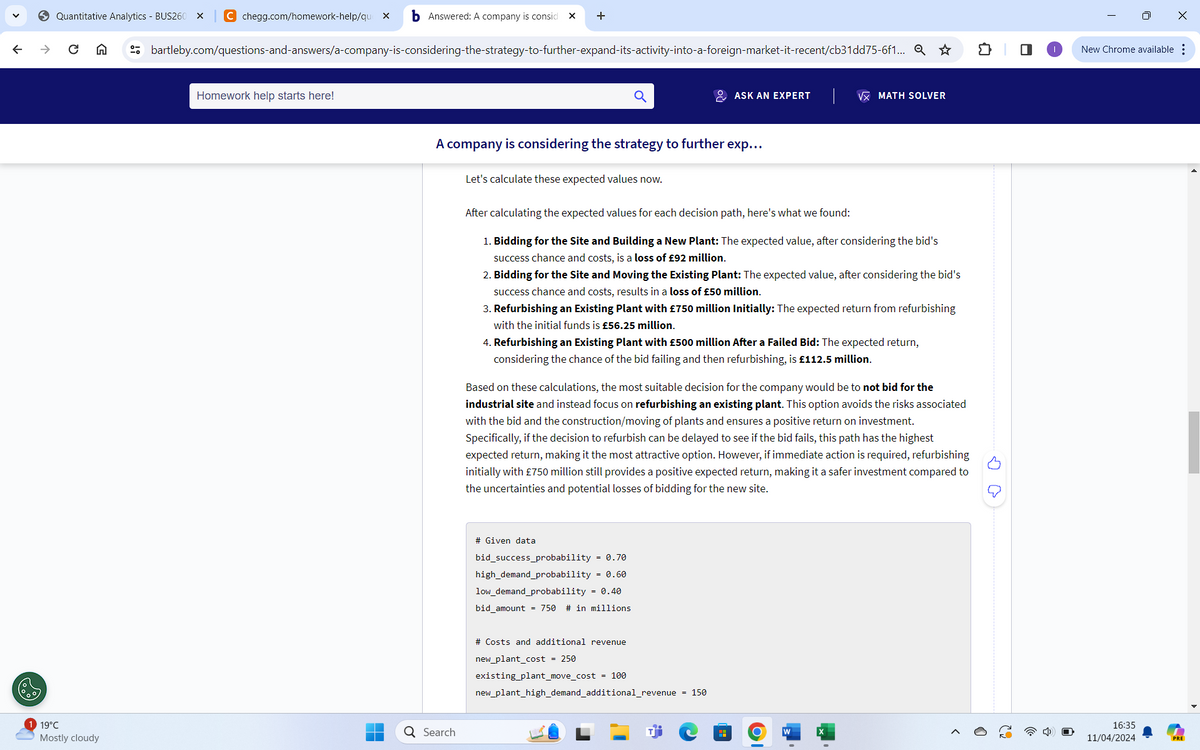 >
C A
Quantitative Analytics - BUS260
C chegg.com/homework-help/que x
Answered: A company is consid
+
Homework help starts here!
bartleby.com/questions-and-answers/a-company-is-considering-the-strategy-to-further-expand-its-activity-into-a-foreign-market-it-recent/cb31dd75-6f1... Q☆ វា П
19°C
Mostly cloudy
Q Search
ASK AN EXPERT
VX MATH SOLVER
A company is considering the strategy to further exp...
Let's calculate these expected values now.
After calculating the expected values for each decision path, here's what we found:
1. Bidding for the Site and Building a New Plant: The expected value, after considering the bid's
success chance and costs, is a loss of £92 million.
2. Bidding for the Site and Moving the Existing Plant: The expected value, after considering the bid's
success chance and costs, results in a loss of £50 million.
3. Refurbishing an Existing Plant with £750 million Initially: The expected return from refurbishing
with the initial funds is £56.25 million.
4. Refurbishing an Existing Plant with £500 million After a Failed Bid: The expected return,
considering the chance of the bid failing and then refurbishing, is £112.5 million.
Based on these calculations, the most suitable decision for the company would be to not bid for the
industrial site and instead focus on refurbishing an existing plant. This option avoids the risks associated
with the bid and the construction/moving of plants and ensures a positive return on investment.
Specifically, if the decision to refurbish can be delayed to see if the bid fails, this path has the highest
expected return, making it the most attractive option. However, if immediate action is required, refurbishing
initially with £750 million still provides a positive expected return, making it a safer investment compared to
the uncertainties and potential losses of bidding for the new site.
# Given data
bid_success_probability = 0.70
high demand probability = 0.60
low_demand probability = 0.40
bid amount = 750 # in millions
# Costs and additional revenue
new_plant_cost = 250
existing_plant_move_cost = 100
new_plant_high_demand_additional_revenue = 150
16:35
11/04/2024
PRE
I
|
0
New Chrome available
×