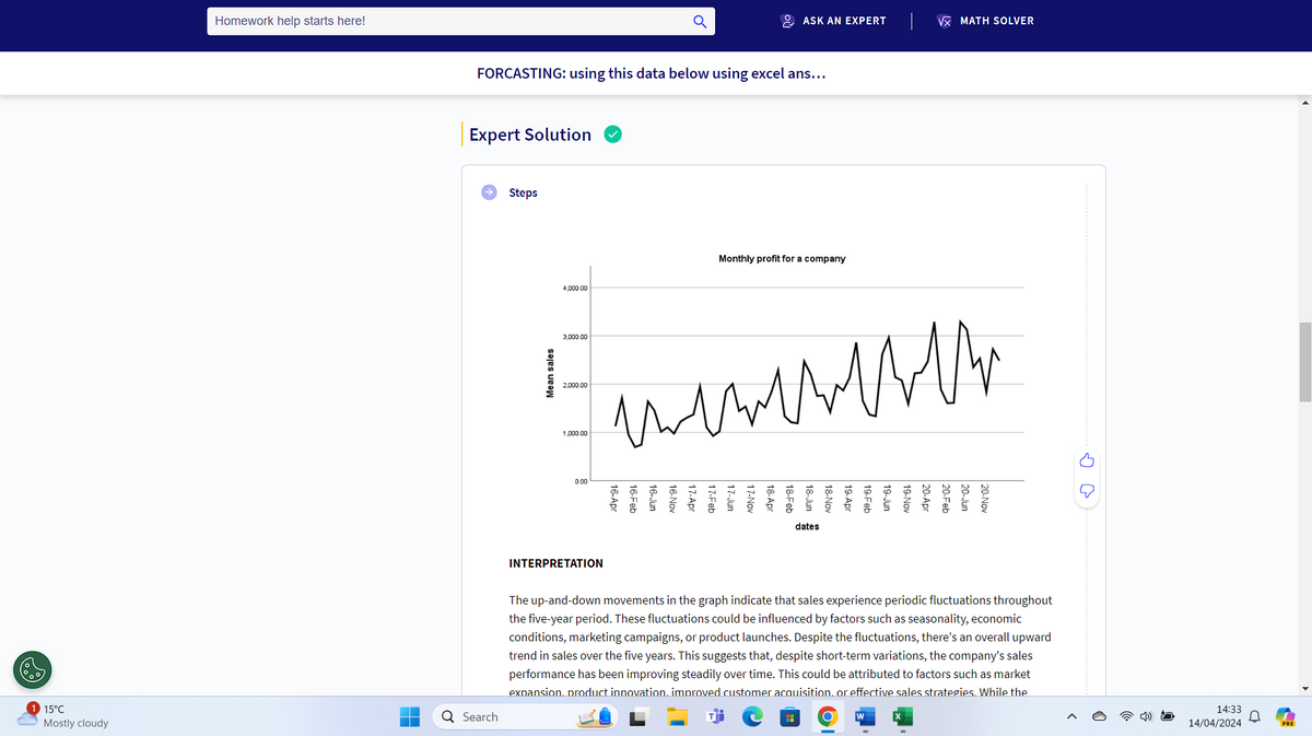 Homework help starts here!
ASK AN EXPERT
VX MATH SOLVER
FORCASTING: using this data below using excel ans...
Expert Solution
Steps
4,000.00
Monthly profit for a company
2,000.00
1,000.00
W W W W W W W W W
илни
ил
3,000.00
Mean sales
0.00
17-Apr
16-Nov
16-Jun
16-Feb
16-Apr
18-Jun
18-Feb
18-Apr
17-Nov
17-Jun
17-Feb
18-Nov
dates
20-Jun
20-Feb
20-Apr
19-Nov
19-Juni
19-Feb
19-Apr
20-Nov
оо
INTERPRETATION
The up-and-down movements in the graph indicate that sales experience periodic fluctuations throughout
the five-year period. These fluctuations could be influenced by factors such as seasonality, economic
conditions, marketing campaigns, or product launches. Despite the fluctuations, there's an overall upward
trend in sales over the five years. This suggests that, despite short-term variations, the company's sales
performance has been improving steadily over time. This could be attributed to factors such as market
expansion. product innovation. improved customer acquisition. or effective sales strategies. While the
15°C
Mostly cloudy
Q Search
W
0
14:33
14/04/2024
PRE