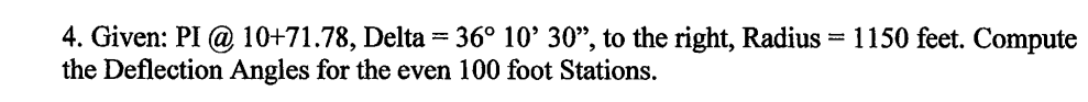 = 1150 feet. Compute
4. Given: PI @ 10+71.78, Delta = 36° 10' 30", to the right, Radius
the Deflection Angles for the even 100 foot Stations.
