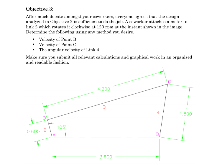 Objective 3:
After much debate amongst your coworkers, everyone agrees that the design
analyzed in Objective 2 is sufficient to do the job. A coworker attaches a motor to
link 2 which rotates it clockwise at 120 rpm at the instant shown in the image.
Determine the following using any method you desire.
• Velocity of Point B
• Velocity of Point C
• The angular velocity of Link 4
Make sure you submit all relevant calculations and graphical work in an organized
and readable fashion.
4.200
1.800
B
105
0.600 2
LA
3.600
