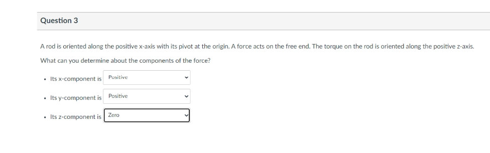 Question 3
A rod is oriented along the positive x-axis with its pivot at the origin. A force acts on the free end. The torque on the rod is oriented along the positive z-axis.
What can you determine about the components of the force?
• Its x-component is
• Its y-component is
• Its z-component is
Positive
Positive
Zero