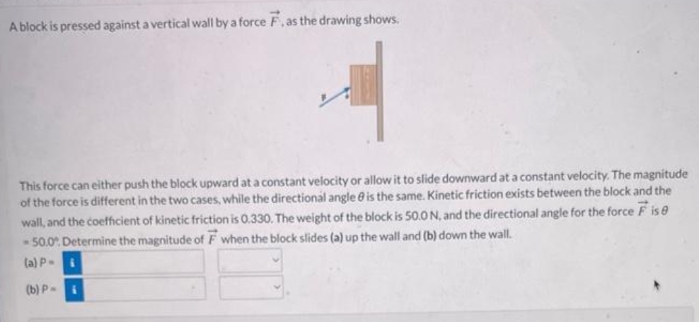 A block is pressed against a vertical wall by a force F, as the drawing shows.
This force can either push the block upward at a constant velocity or allow it to slide downward at a constant velocity. The magnitude
of the force is different in the two cases, while the directional angle is the same. Kinetic friction exists between the block and the
wall, and the coefficient of kinetic friction is 0.330. The weight of the block is 50.0 N, and the directional angle for the force F is 8
-50.0%. Determine the magnitude of F when the block slides (a) up the wall and (b) down the wall.
(a) P-
(b) Pi