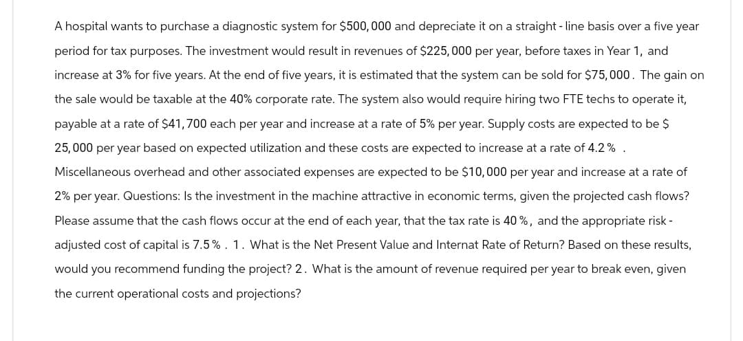 A hospital wants to purchase a diagnostic system for $500,000 and depreciate it on a straight-line basis over a five year
period for tax purposes. The investment would result in revenues of $225,000 per year, before taxes in Year 1, and
increase at 3% for five years. At the end of five years, it is estimated that the system can be sold for $75,000. The gain on
the sale would be taxable at the 40% corporate rate. The system also would require hiring two FTE techs to operate it,
payable at a rate of $41,700 each per year and increase at a rate of 5% per year. Supply costs are expected to be $
25,000 per year based on expected utilization and these costs are expected to increase at a rate of 4.2%.
Miscellaneous overhead and other associated expenses are expected to be $10,000 per year and increase at a rate of
2% per year. Questions: Is the investment in the machine attractive in economic terms, given the projected cash flows?
Please assume that the cash flows occur at the end of each year, that the tax rate is 40%, and the appropriate risk -
adjusted cost of capital is 7.5%. 1. What is the Net Present Value and Internat Rate of Return? Based on these results,
would you recommend funding the project? 2. What is the amount of revenue required per year to break even, given
the current operational costs and projections?